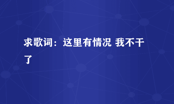 求歌词：这里有情况 我不干了