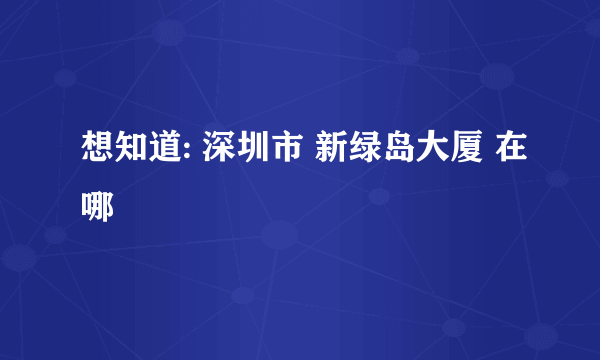 想知道: 深圳市 新绿岛大厦 在哪