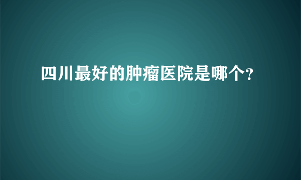 四川最好的肿瘤医院是哪个？