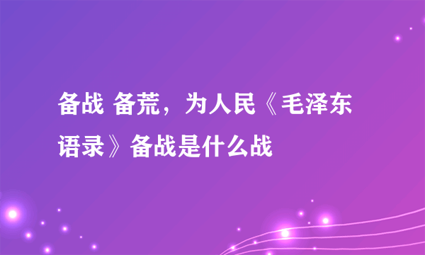 备战 备荒，为人民《毛泽东语录》备战是什么战