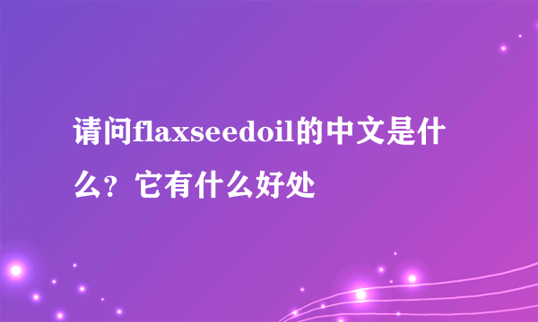 请问flaxseedoil的中文是什么？它有什么好处