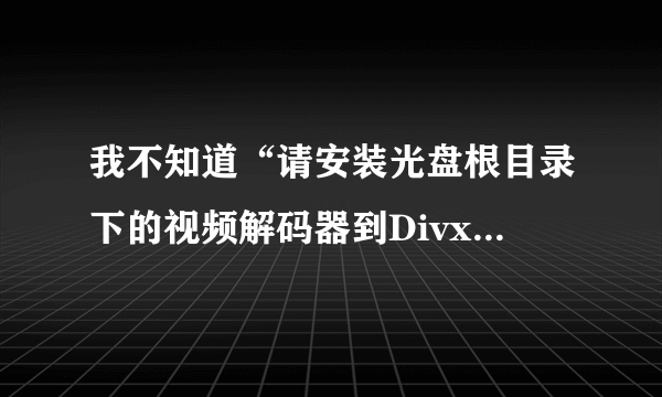 我不知道“请安装光盘根目录下的视频解码器到Divx.exe和tscc.exe