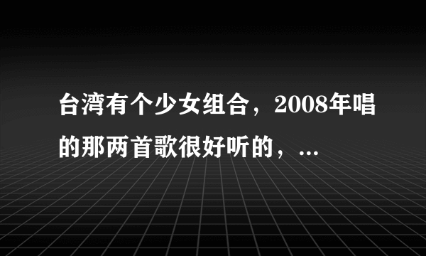 台湾有个少女组合，2008年唱的那两首歌很好听的，不知道是哪首歌呢？还有她们那时候是什么组合呢？