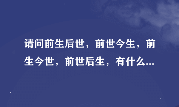 请问前生后世，前世今生，前生今世，前世后生，有什么区别？？？详细点