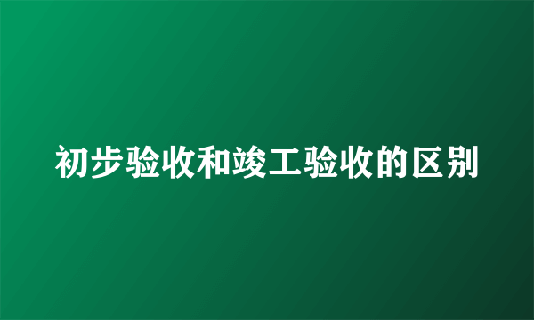 初步验收和竣工验收的区别