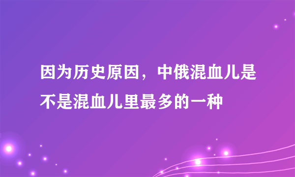 因为历史原因，中俄混血儿是不是混血儿里最多的一种