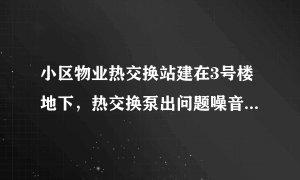 小区物业热交换站建在3号楼地下，热交换泵出问题噪音很大已经传到4号楼、6号楼热力小室，在其正上方