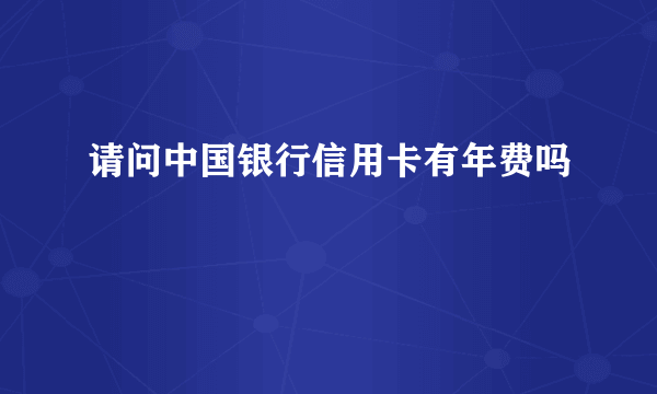 请问中国银行信用卡有年费吗