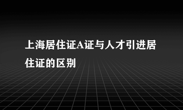 上海居住证A证与人才引进居住证的区别