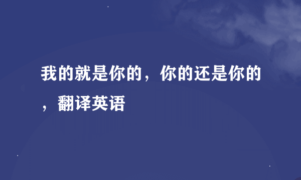 我的就是你的，你的还是你的，翻译英语