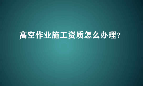 高空作业施工资质怎么办理？