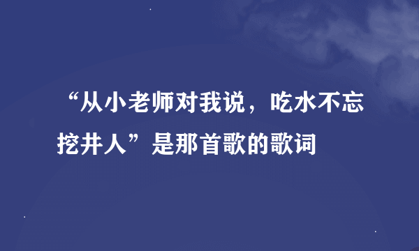 “从小老师对我说，吃水不忘挖井人”是那首歌的歌词