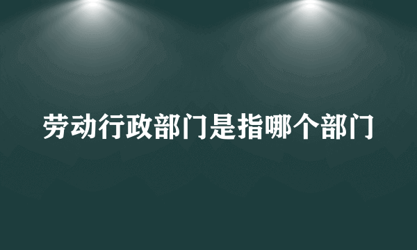 劳动行政部门是指哪个部门