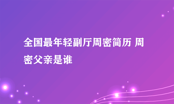 全国最年轻副厅周密简历 周密父亲是谁