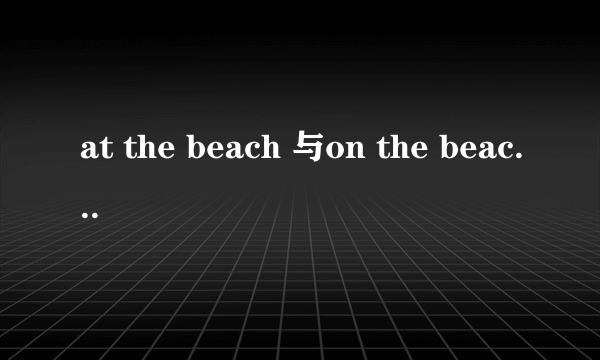 at the beach 与on the beach 有什么区别