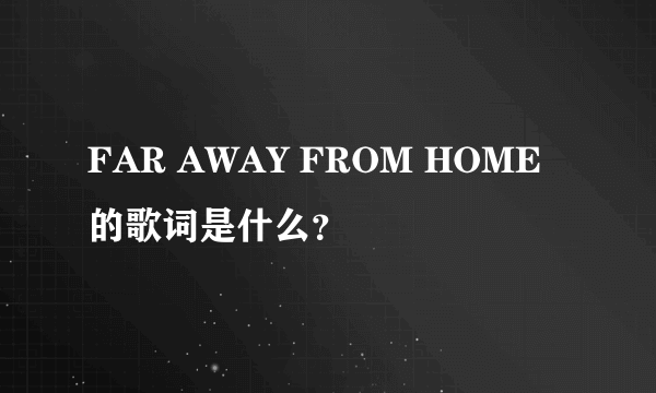 FAR AWAY FROM HOME 的歌词是什么？