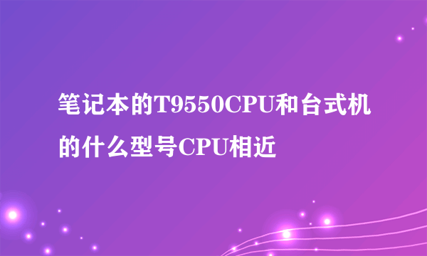 笔记本的T9550CPU和台式机的什么型号CPU相近