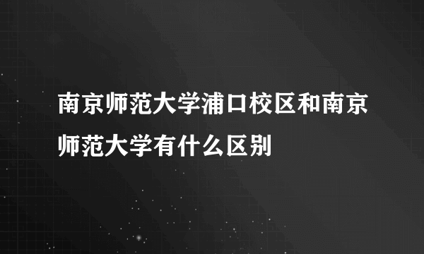 南京师范大学浦口校区和南京师范大学有什么区别