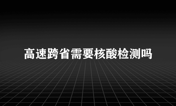 高速跨省需要核酸检测吗