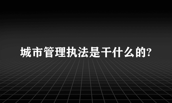 城市管理执法是干什么的?