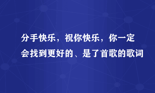 分手快乐，祝你快乐，你一定会找到更好的、是了首歌的歌词