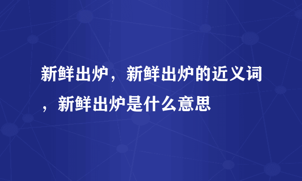 新鲜出炉，新鲜出炉的近义词，新鲜出炉是什么意思