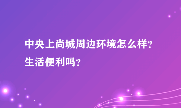 中央上尚城周边环境怎么样？生活便利吗？