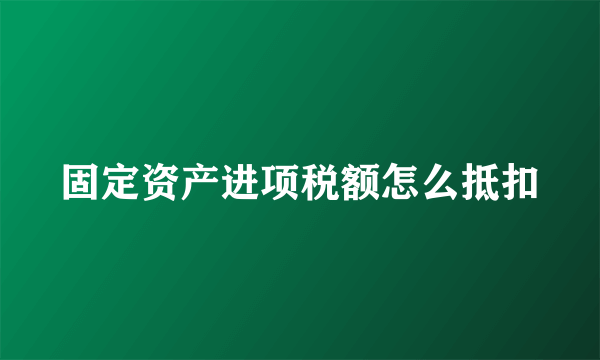 固定资产进项税额怎么抵扣