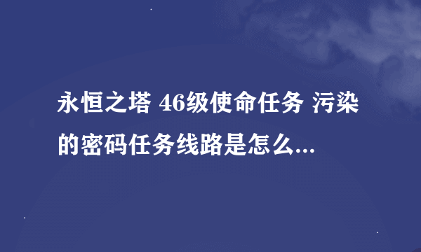 永恒之塔 46级使命任务 污染的密码任务线路是怎么样的 进了50级副本就不知道网哪里走了