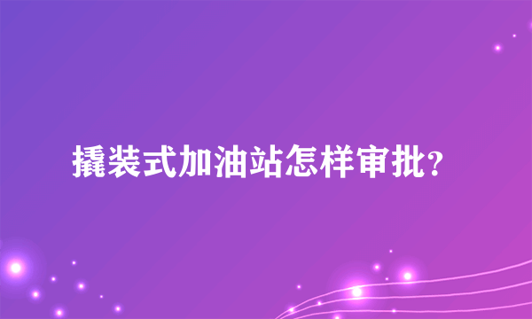 撬装式加油站怎样审批？