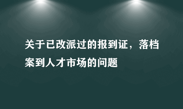 关于已改派过的报到证，落档案到人才市场的问题