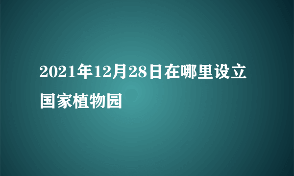 2021年12月28日在哪里设立国家植物园