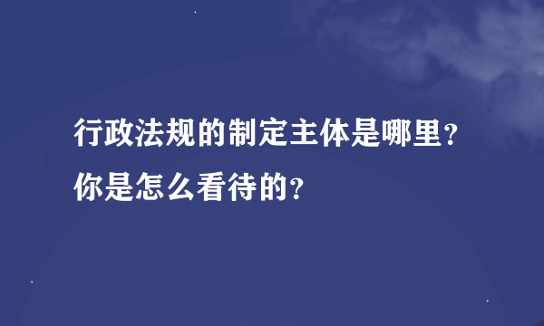 行政法规的制定主体是哪里？你是怎么看待的？