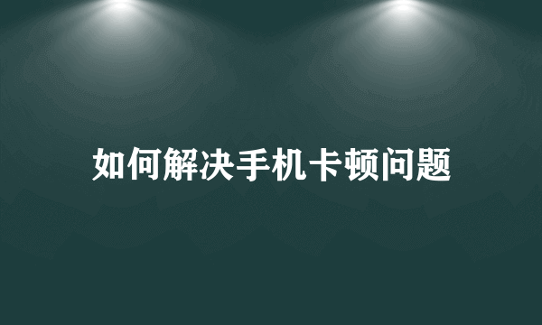 如何解决手机卡顿问题