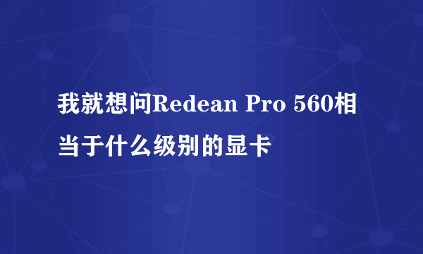 我就想问Redean Pro 560相当于什么级别的显卡