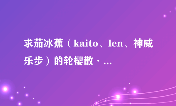 求茄冰蕉（kaito、len、神威乐步）的轮樱散·雅舞起的歌词