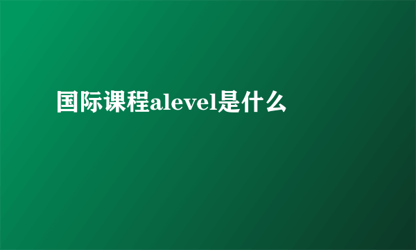 国际课程alevel是什么