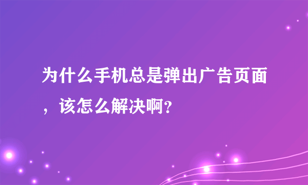 为什么手机总是弹出广告页面，该怎么解决啊？