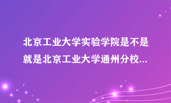 北京工业大学实验学院是不是就是北京工业大学通州分校?它属于一本,二本还是专科?谢谢