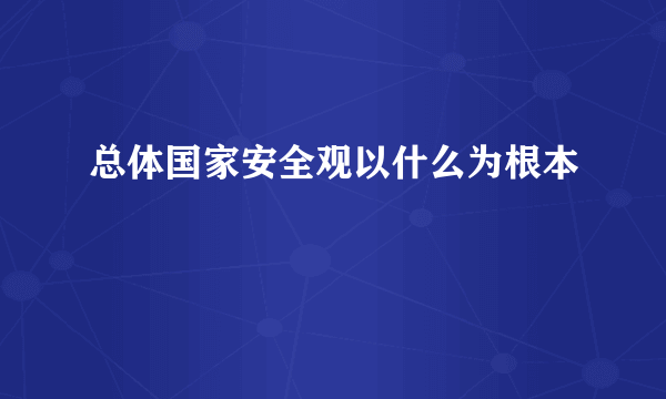 总体国家安全观以什么为根本