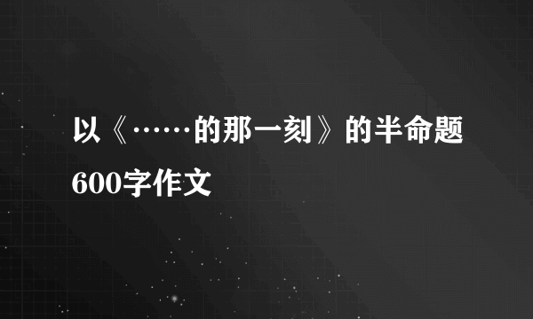 以《……的那一刻》的半命题600字作文