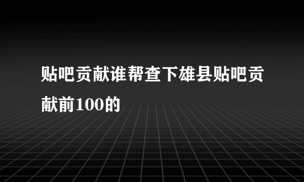 贴吧贡献谁帮查下雄县贴吧贡献前100的