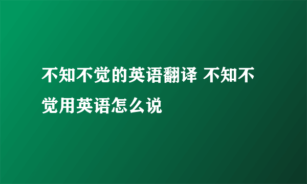 不知不觉的英语翻译 不知不觉用英语怎么说