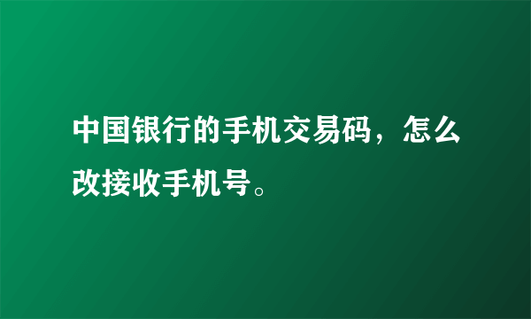 中国银行的手机交易码，怎么改接收手机号。