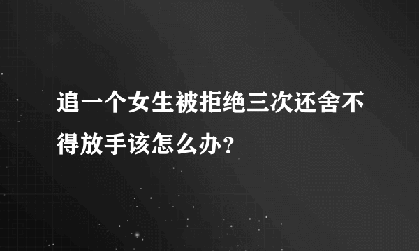 追一个女生被拒绝三次还舍不得放手该怎么办？