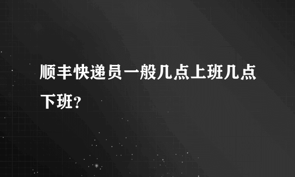 顺丰快递员一般几点上班几点下班？