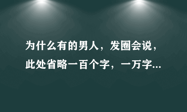 为什么有的男人，发圈会说，此处省略一百个字，一万字，什么意思呢？