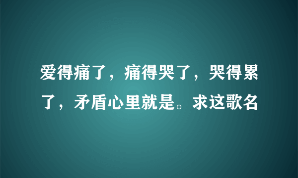 爱得痛了，痛得哭了，哭得累了，矛盾心里就是。求这歌名