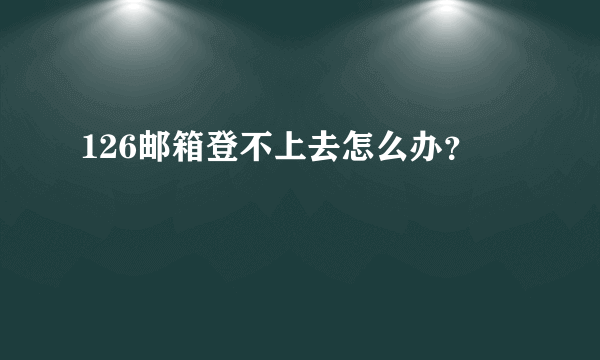 126邮箱登不上去怎么办？