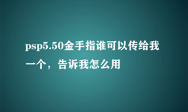 psp5.50金手指谁可以传给我一个，告诉我怎么用